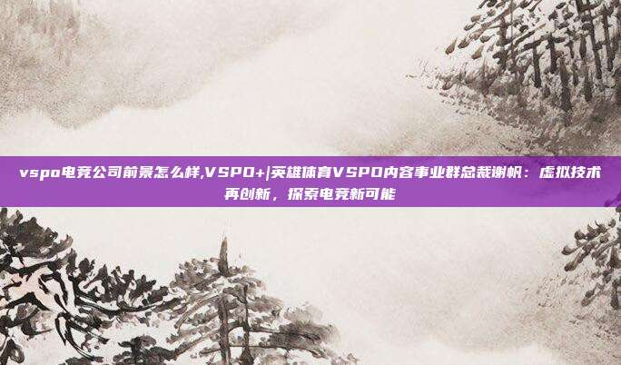 vspo电竞公司前景怎么样,VSPO+|英雄体育VSPO内容事业群总裁谢帆：虚拟技术再创新，探索电竞新可能