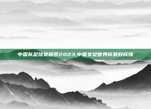 中国队足球赛程表2023,中国女足世界杯最好成绩