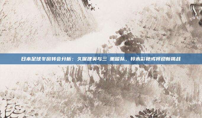 日本足球冬窗转会分析：久保建英与三笘薰留队，铃木彩艳或将迎新挑战