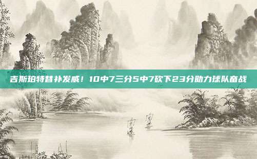 吉斯珀特替补发威！10中7三分5中7砍下23分助力球队奋战