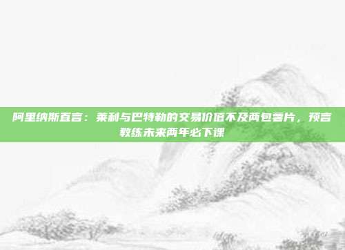 阿里纳斯直言：莱利与巴特勒的交易价值不及两包薯片，预言教练未来两年必下课