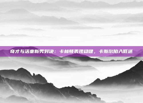 奇才与活塞新秀对决：卡林顿表现稳健，卡斯尔陷入低迷