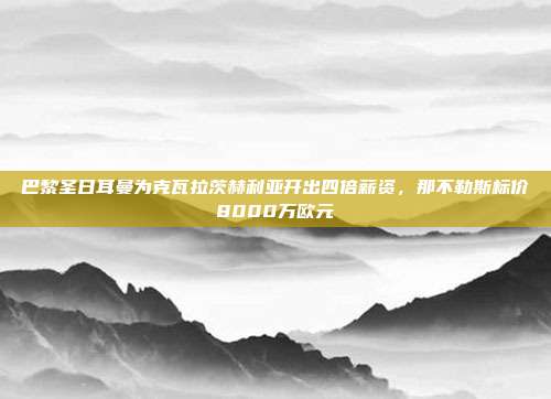 巴黎圣日耳曼为克瓦拉茨赫利亚开出四倍薪资，那不勒斯标价8000万欧元