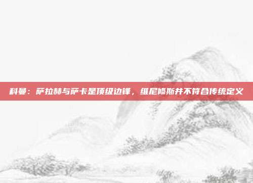 科曼：萨拉赫与萨卡是顶级边锋，维尼修斯并不符合传统定义