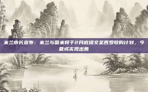 米兰市长宣布：米兰与国米将于2月底提交圣西罗收购计划，今夏或实现出售