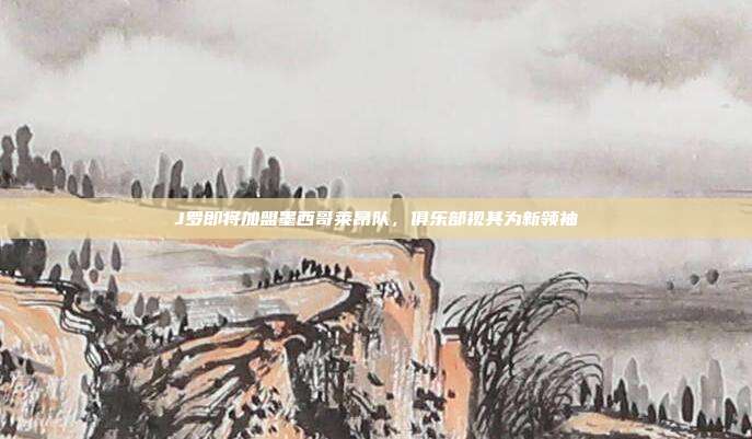 J罗即将加盟墨西哥莱昂队，俱乐部视其为新领袖