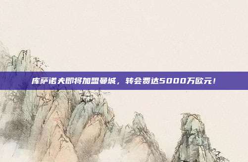 库萨诺夫即将加盟曼城，转会费达5000万欧元！