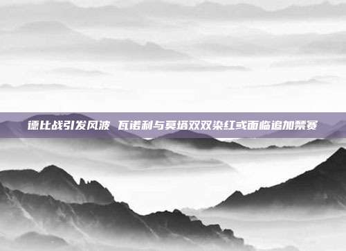 德比战引发风波 瓦诺利与莫塔双双染红或面临追加禁赛