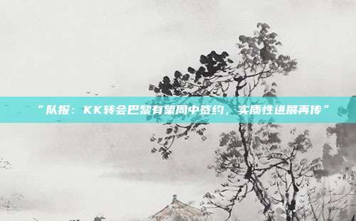 “队报：KK转会巴黎有望周中签约，实质性进展再传”