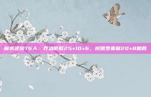 魔术逆袭76人：乔治豪取25+10+6，班凯罗贡献20+8助胜