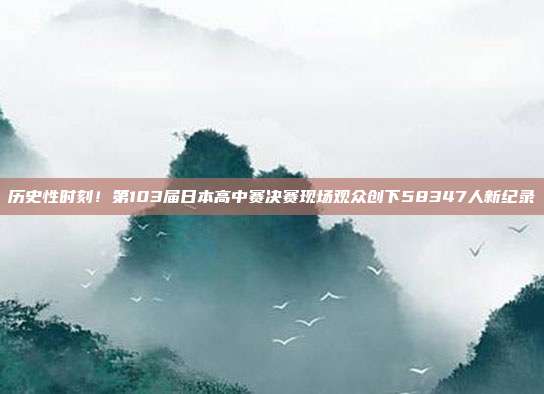 历史性时刻！第103届日本高中赛决赛现场观众创下58347人新纪录