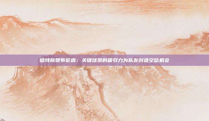 哈特称赞布伦森：关键球员的吸引力为队友创造空位机会