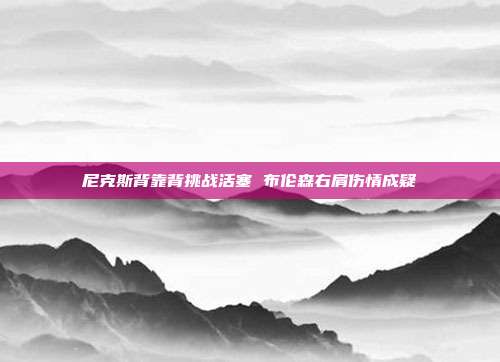 尼克斯背靠背挑战活塞 布伦森右肩伤情成疑