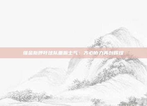 维金斯呼吁球队重振士气：齐心协力再创辉煌