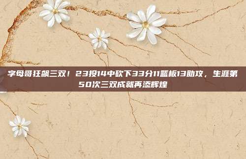 字母哥狂飙三双！23投14中砍下33分11篮板13助攻，生涯第50次三双成就再添辉煌