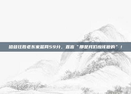 哈登狂胜老东家篮网59分，直言“那是我们应该做的”！