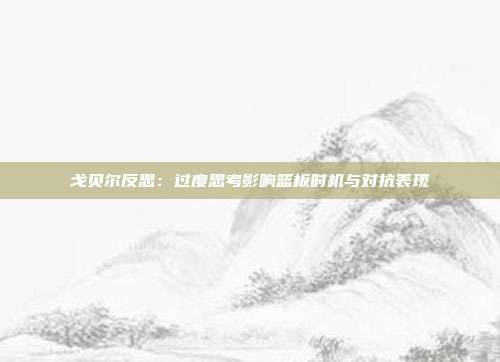 戈贝尔反思：过度思考影响篮板时机与对抗表现