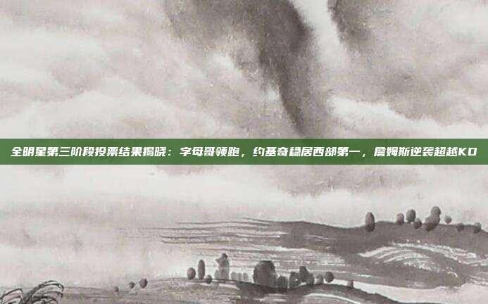 全明星第三阶段投票结果揭晓：字母哥领跑，约基奇稳居西部第一，詹姆斯逆袭超越KD