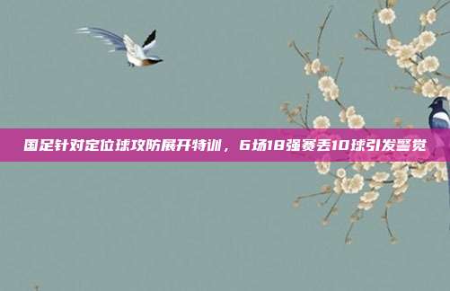 国足针对定位球攻防展开特训，6场18强赛丢10球引发警觉