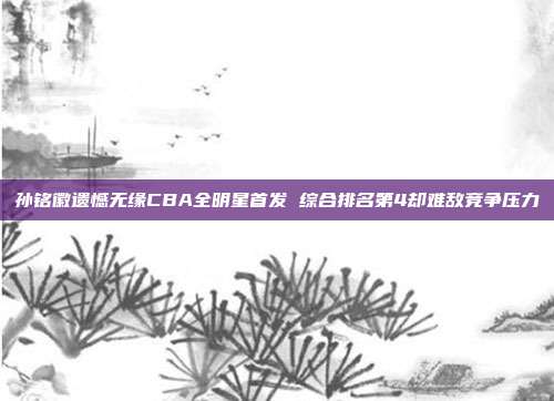 孙铭徽遗憾无缘CBA全明星首发 综合排名第4却难敌竞争压力