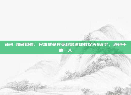 孙兴慜独领风骚：日本球员在英超总进球数仅为56个，逊色于他一人