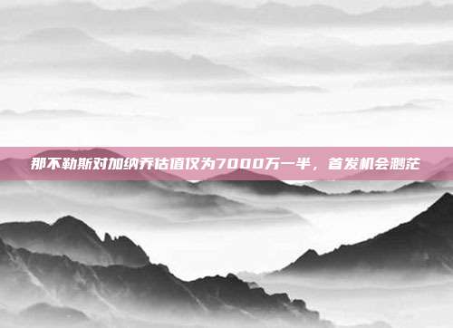 那不勒斯对加纳乔估值仅为7000万一半，首发机会渺茫