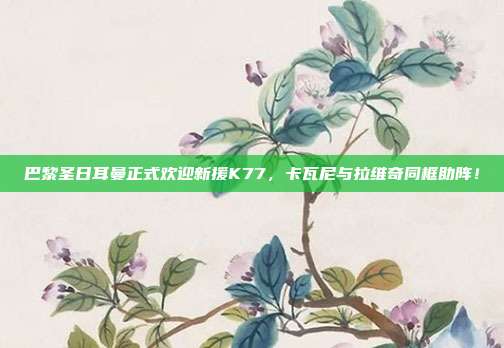 巴黎圣日耳曼正式欢迎新援K77，卡瓦尼与拉维奇同框助阵！