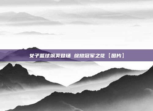 女子篮球飒爽登场 绽放冠军之花【图片】