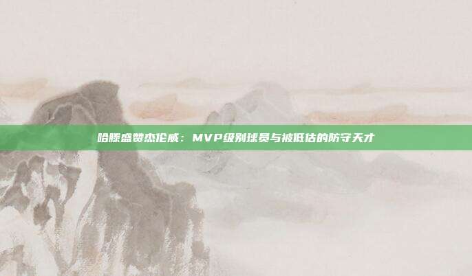 哈滕盛赞杰伦威：MVP级别球员与被低估的防守天才