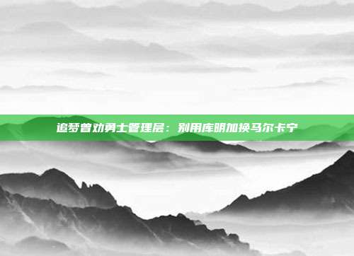 追梦曾劝勇士管理层：别用库明加换马尔卡宁