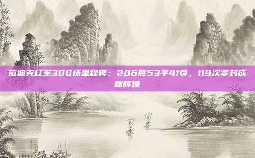 范迪克红军300场里程碑：206胜53平41负，119次零封成就辉煌