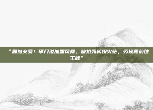 “震撼交易！李月汝加盟风暴，普拉姆转投火花，劳埃德前往王牌”