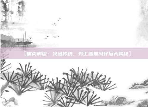 【时尚潮流：突破传统，男士篮球风穿搭大揭秘】