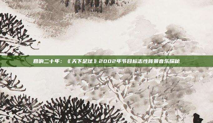 回响二十年：《天下足球》2002年节目标志性背景音乐探秘