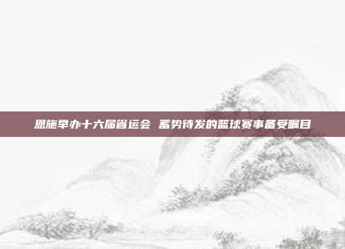 恩施举办十六届省运会 蓄势待发的篮球赛事备受瞩目