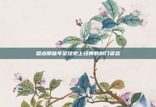 盘点那些年足球史上经典的射门姿态