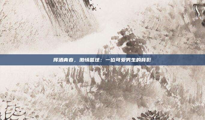 挥洒青春，激情篮球：一位可爱男生的背影