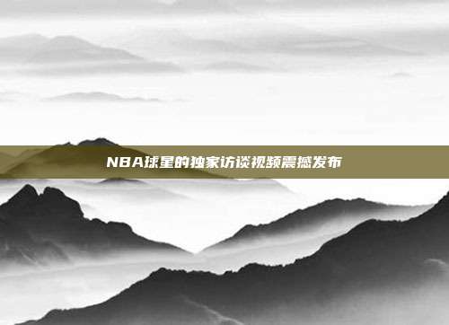 NBA球星的独家访谈视频震撼发布