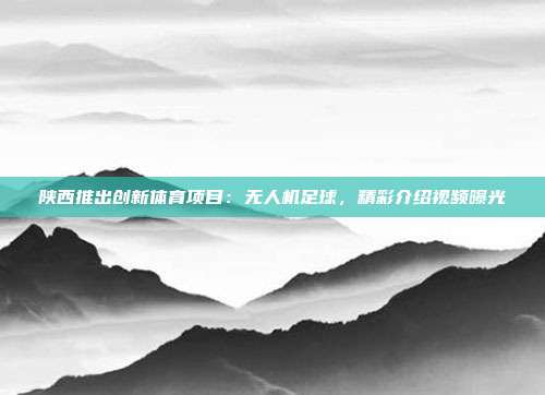 陕西推出创新体育项目：无人机足球，精彩介绍视频曝光