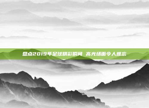 盘点2019年足球精彩瞬间 高光场面令人难忘