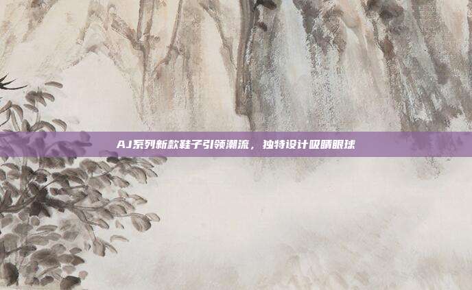 AJ系列新款鞋子引领潮流，独特设计吸睛眼球