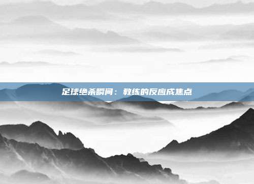 足球绝杀瞬间：教练的反应成焦点