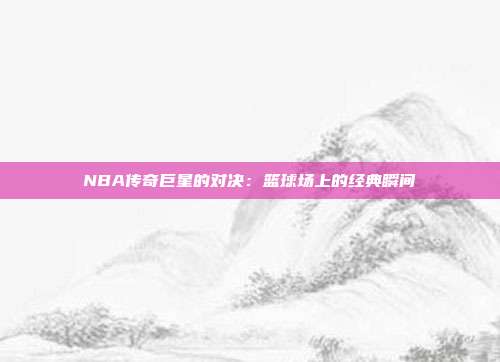 NBA传奇巨星的对决：篮球场上的经典瞬间