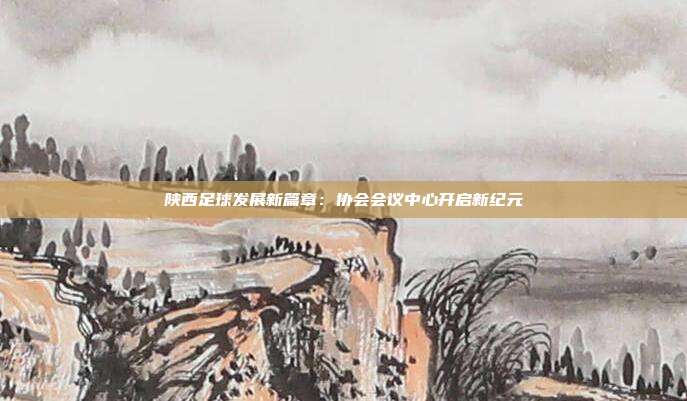 陕西足球发展新篇章：协会会议中心开启新纪元