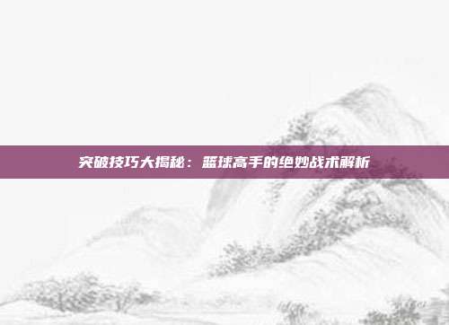 突破技巧大揭秘：篮球高手的绝妙战术解析