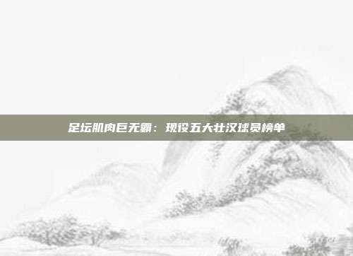 足坛肌肉巨无霸：现役五大壮汉球员榜单