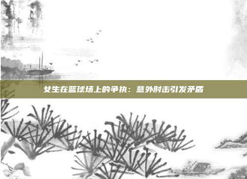 女生在篮球场上的争执：意外肘击引发矛盾