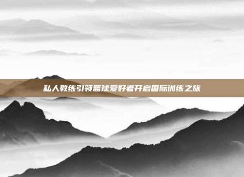 私人教练引领篮球爱好者开启国际训练之旅