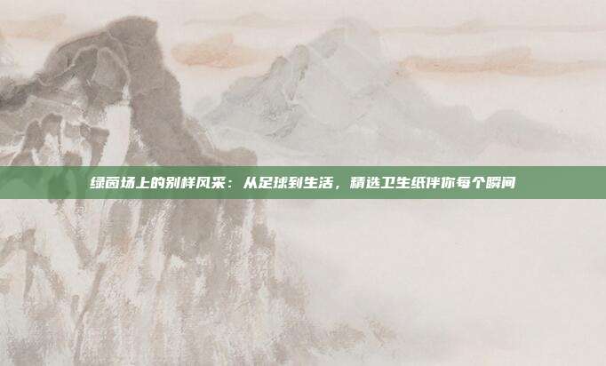 绿茵场上的别样风采：从足球到生活，精选卫生纸伴你每个瞬间