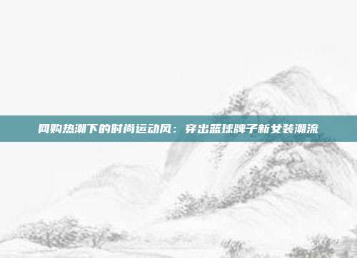 网购热潮下的时尚运动风：穿出篮球牌子新女装潮流